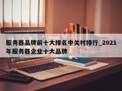 福州服务器品牌前十大排名中关村排行_2021年服务器企业十大品牌 