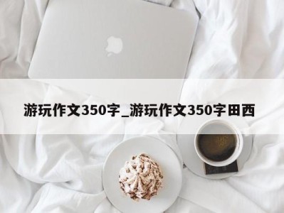 福州游玩作文350字_游玩作文350字田西 