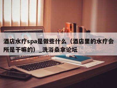 福州酒店水疗spa是做些什么（酒店里的水疗会所是干嘛的）_洗浴桑拿论坛