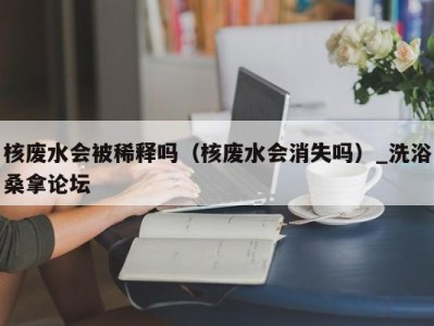 福州核废水会被稀释吗（核废水会消失吗）_洗浴桑拿论坛