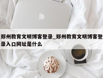 福州郑州教育文明博客登录_郑州教育文明博客登录入口网址是什么 