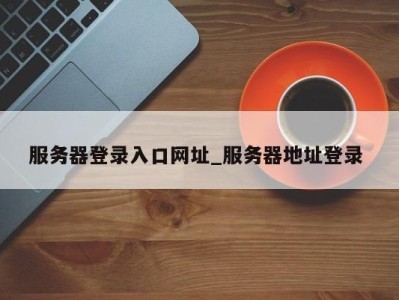 福州服务器登录入口网址_服务器地址登录 