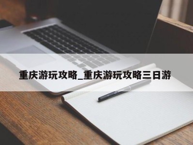 福州重庆游玩攻略_重庆游玩攻略三日游 