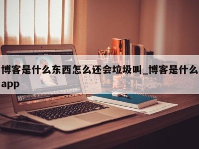 福州博客是什么东西怎么还会垃圾叫_博客是什么app 