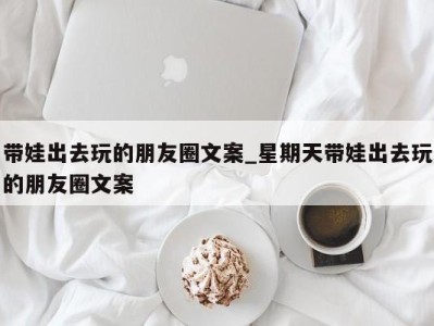 福州带娃出去玩的朋友圈文案_星期天带娃出去玩的朋友圈文案 