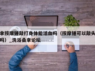 福州拿按摩锤敲打身体能活血吗（按摩锤可以敲头吗）_洗浴桑拿论坛