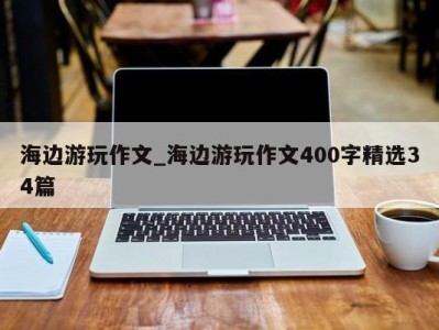 福州海边游玩作文_海边游玩作文400字精选34篇 