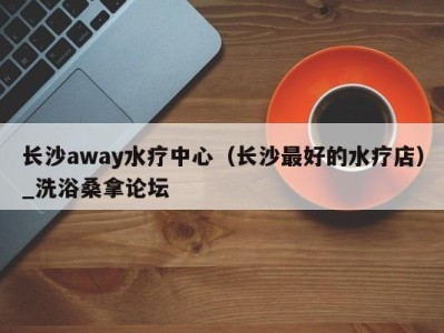 福州长沙away水疗中心（长沙最好的水疗店）_洗浴桑拿论坛