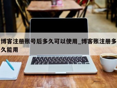 福州博客注册账号后多久可以使用_博客账注册多久能用 