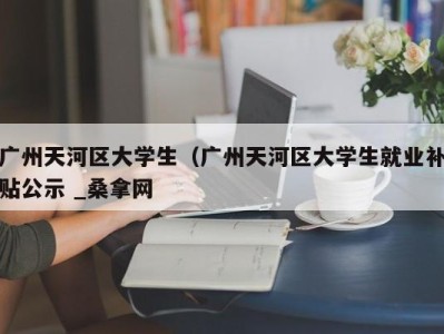 福州广州天河区大学生（广州天河区大学生就业补贴公示 _桑拿网