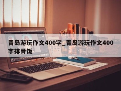 福州青岛游玩作文400字_青岛游玩作文400字排骨饭 