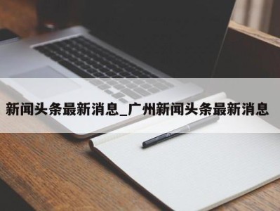 福州新闻头条最新消息_广州新闻头条最新消息 