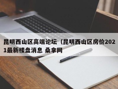 福州昆明西山区高端论坛（昆明西山区房价2021最新楼盘消息 桑拿网