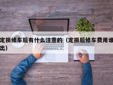 福州定损修车后有什么注意的（定损后修车费用谁出）