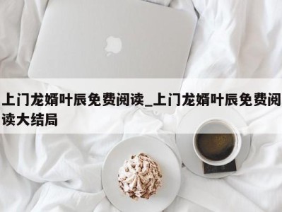 福州上门龙婿叶辰免费阅读_上门龙婿叶辰免费阅读大结局 