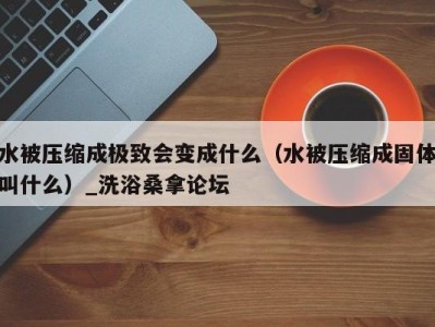 福州水被压缩成极致会变成什么（水被压缩成固体叫什么）_洗浴桑拿论坛