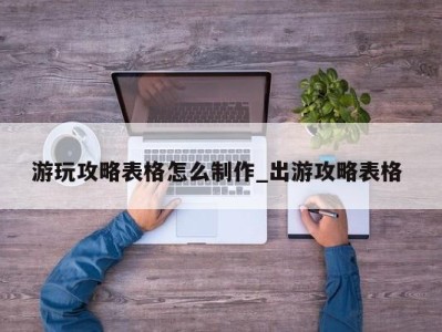 福州游玩攻略表格怎么制作_出游攻略表格 