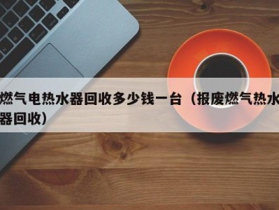 福州燃气电热水器回收多少钱一台（报废燃气热水器回收）