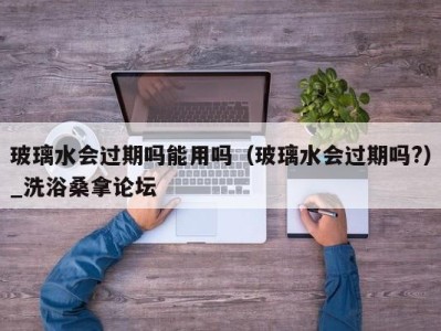 福州玻璃水会过期吗能用吗（玻璃水会过期吗?）_洗浴桑拿论坛