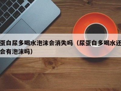 福州蛋白尿多喝水泡沫会消失吗（尿蛋白多喝水还会有泡沫吗）