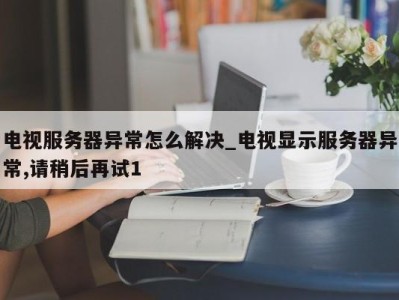 福州电视服务器异常怎么解决_电视显示服务器异常,请稍后再试1 