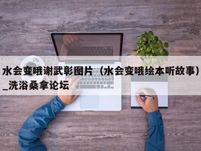 福州水会变哦谢武彰图片（水会变哦绘本听故事）_洗浴桑拿论坛