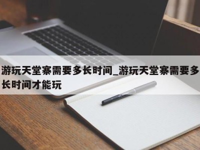 福州游玩天堂寨需要多长时间_游玩天堂寨需要多长时间才能玩 