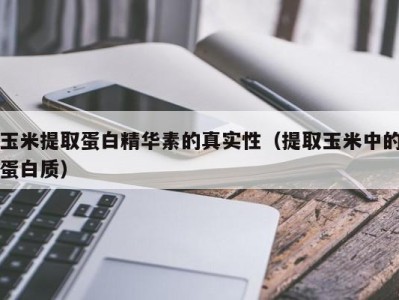 福州玉米提取蛋白精华素的真实性（提取玉米中的蛋白质）