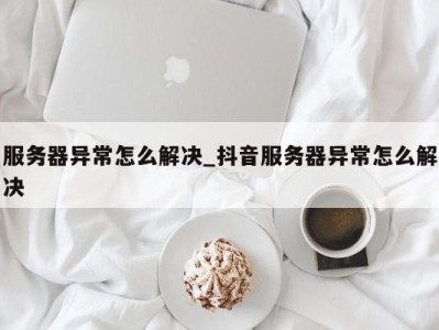 福州服务器异常怎么解决_抖音服务器异常怎么解决 