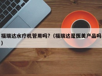 福州福瑞达水疗机管用吗?（福瑞达是医美产品吗）