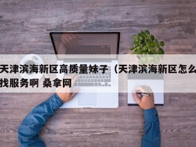 福州天津滨海新区高质量妹子（天津滨海新区怎么找服务啊 桑拿网