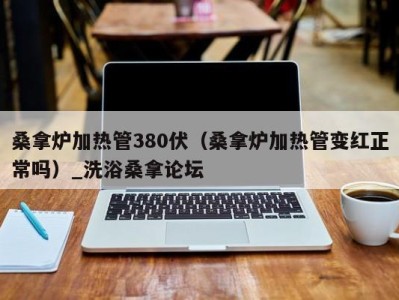 福州桑拿炉加热管380伏（桑拿炉加热管变红正常吗）_洗浴桑拿论坛