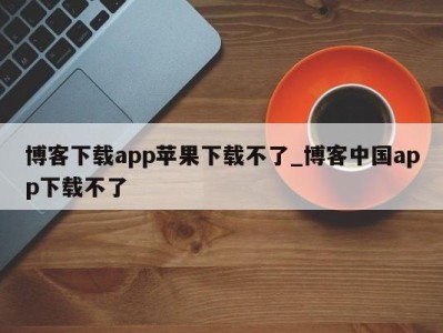 福州博客下载app苹果下载不了_博客中国app下载不了 