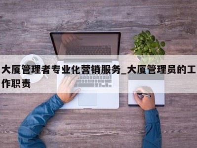 福州大厦管理者专业化营销服务_大厦管理员的工作职责 