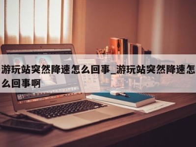 福州游玩站突然降速怎么回事_游玩站突然降速怎么回事啊 