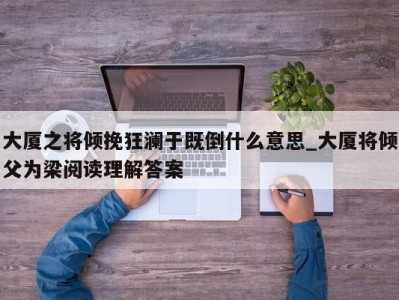 福州大厦之将倾挽狂澜于既倒什么意思_大厦将倾父为梁阅读理解答案 