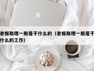 福州老板助理一般是干什么的（老板助理一般是干什么的工作）