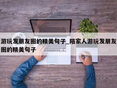 福州游玩发朋友圈的精美句子_陪家人游玩发朋友圈的精美句子 