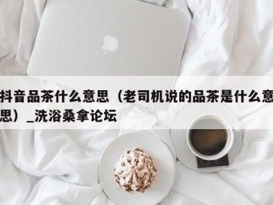 福州抖音品茶什么意思（老司机说的品茶是什么意思）_洗浴桑拿论坛