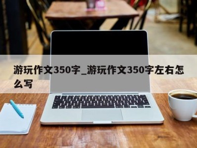 福州游玩作文350字_游玩作文350字左右怎么写 