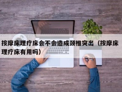 福州按摩床理疗床会不会造成颈椎突出（按摩床 理疗床有用吗）