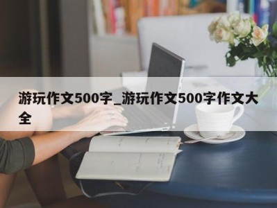 福州游玩作文500字_游玩作文500字作文大全 