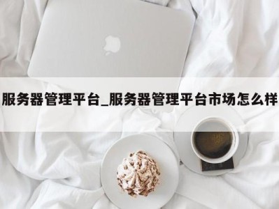 福州服务器管理平台_服务器管理平台市场怎么样 