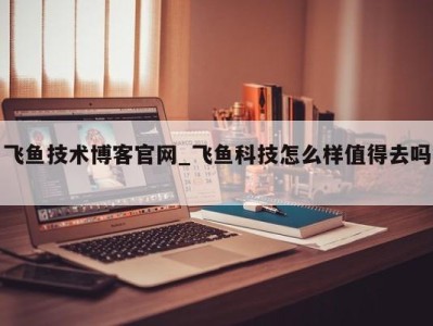 福州飞鱼技术博客官网_飞鱼科技怎么样值得去吗 