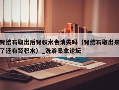 福州肾结石取出后肾积水会消失吗（肾结石取出来了还有肾积水）_洗浴桑拿论坛