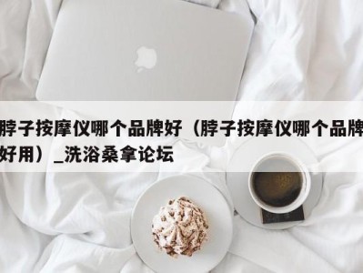 福州脖子按摩仪哪个品牌好（脖子按摩仪哪个品牌好用）_洗浴桑拿论坛