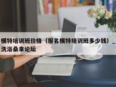 福州模特培训班价格（报名模特培训班多少钱）_洗浴桑拿论坛