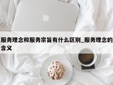 福州服务理念和服务宗旨有什么区别_服务理念的含义 