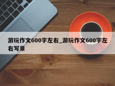 福州游玩作文600字左右_游玩作文600字左右写景 