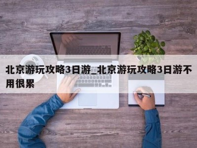 福州北京游玩攻略3日游_北京游玩攻略3日游不用很累 